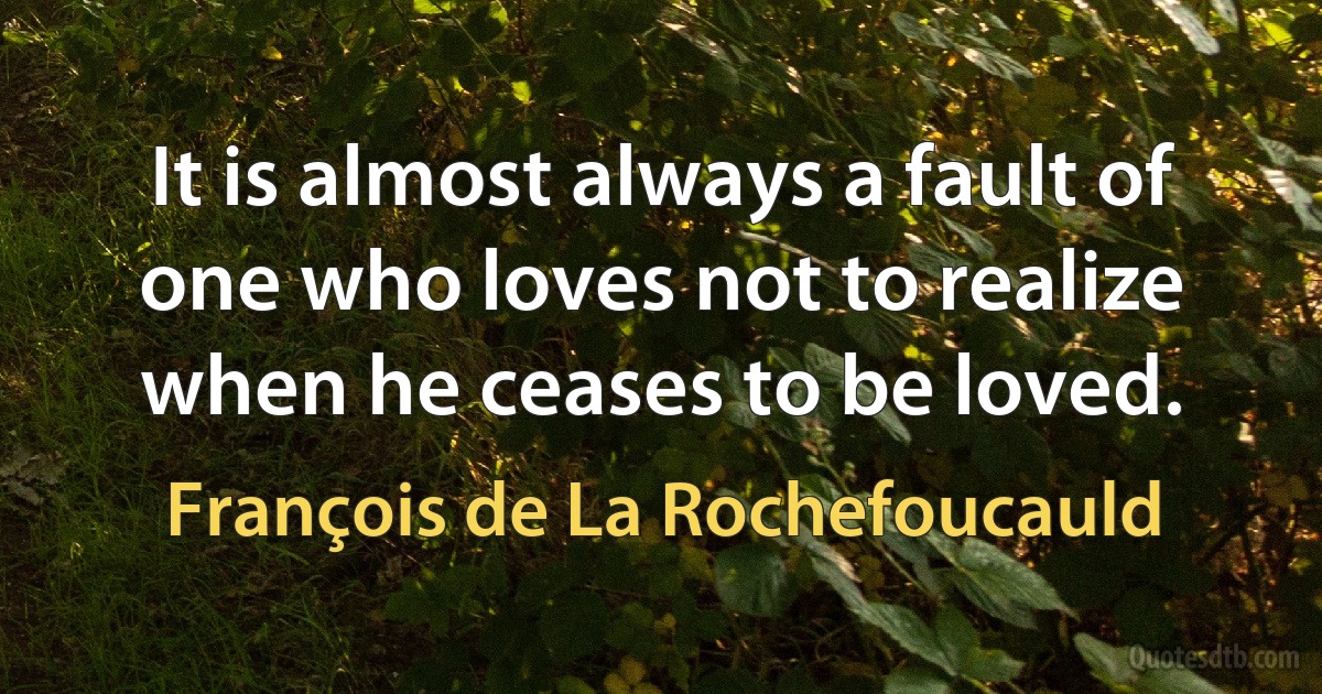 It is almost always a fault of one who loves not to realize when he ceases to be loved. (François de La Rochefoucauld)