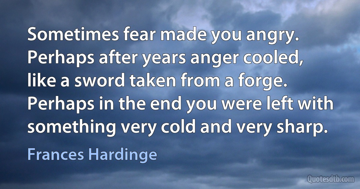 Sometimes fear made you angry. Perhaps after years anger cooled, like a sword taken from a forge. Perhaps in the end you were left with something very cold and very sharp. (Frances Hardinge)