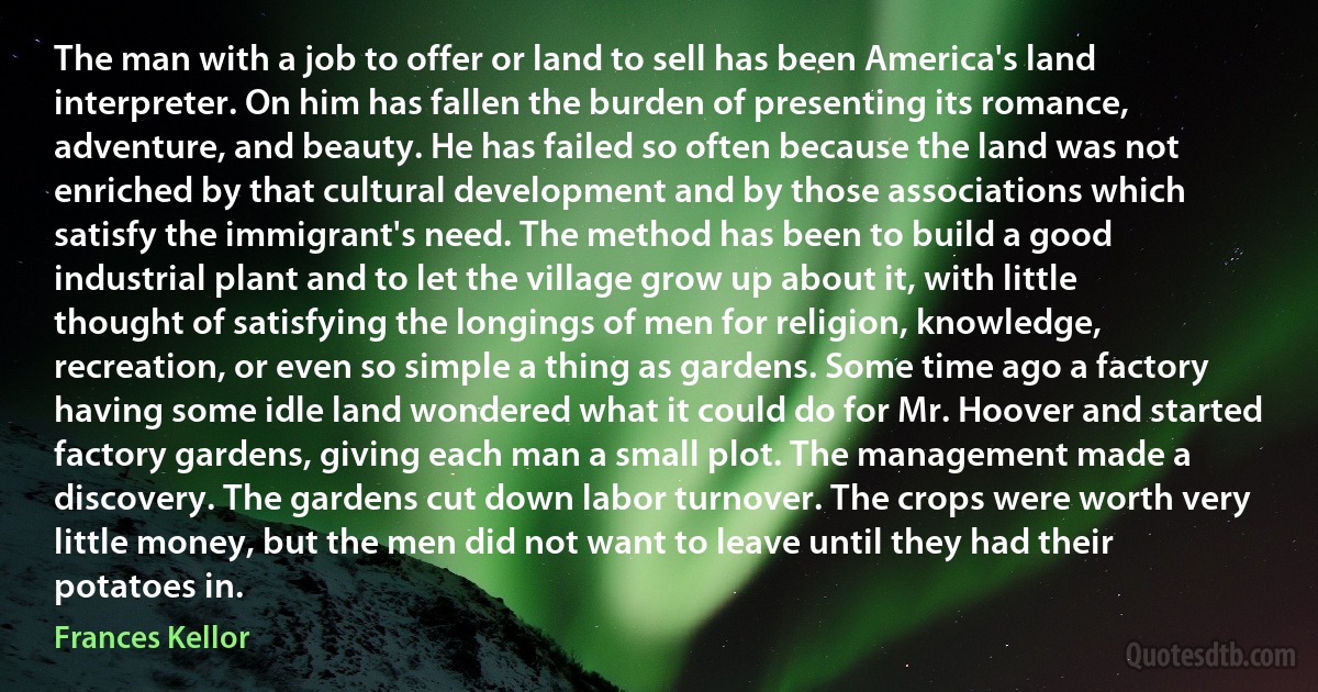 The man with a job to offer or land to sell has been America's land interpreter. On him has fallen the burden of presenting its romance, adventure, and beauty. He has failed so often because the land was not enriched by that cultural development and by those associations which satisfy the immigrant's need. The method has been to build a good industrial plant and to let the village grow up about it, with little thought of satisfying the longings of men for religion, knowledge, recreation, or even so simple a thing as gardens. Some time ago a factory having some idle land wondered what it could do for Mr. Hoover and started factory gardens, giving each man a small plot. The management made a discovery. The gardens cut down labor turnover. The crops were worth very little money, but the men did not want to leave until they had their potatoes in. (Frances Kellor)