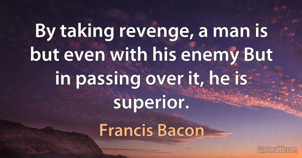 By taking revenge, a man is but even with his enemy But in passing over it, he is superior. (Francis Bacon)