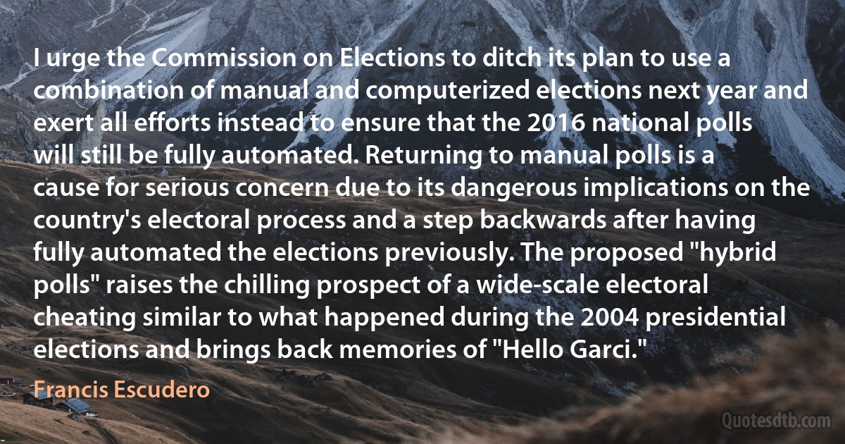 I urge the Commission on Elections to ditch its plan to use a combination of manual and computerized elections next year and exert all efforts instead to ensure that the 2016 national polls will still be fully automated. Returning to manual polls is a cause for serious concern due to its dangerous implications on the country's electoral process and a step backwards after having fully automated the elections previously. The proposed "hybrid polls" raises the chilling prospect of a wide-scale electoral cheating similar to what happened during the 2004 presidential elections and brings back memories of "Hello Garci." (Francis Escudero)