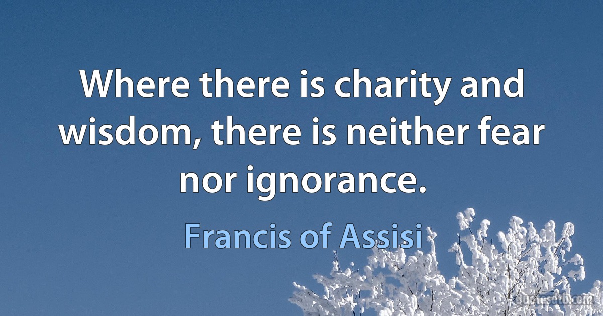 Where there is charity and wisdom, there is neither fear nor ignorance. (Francis of Assisi)