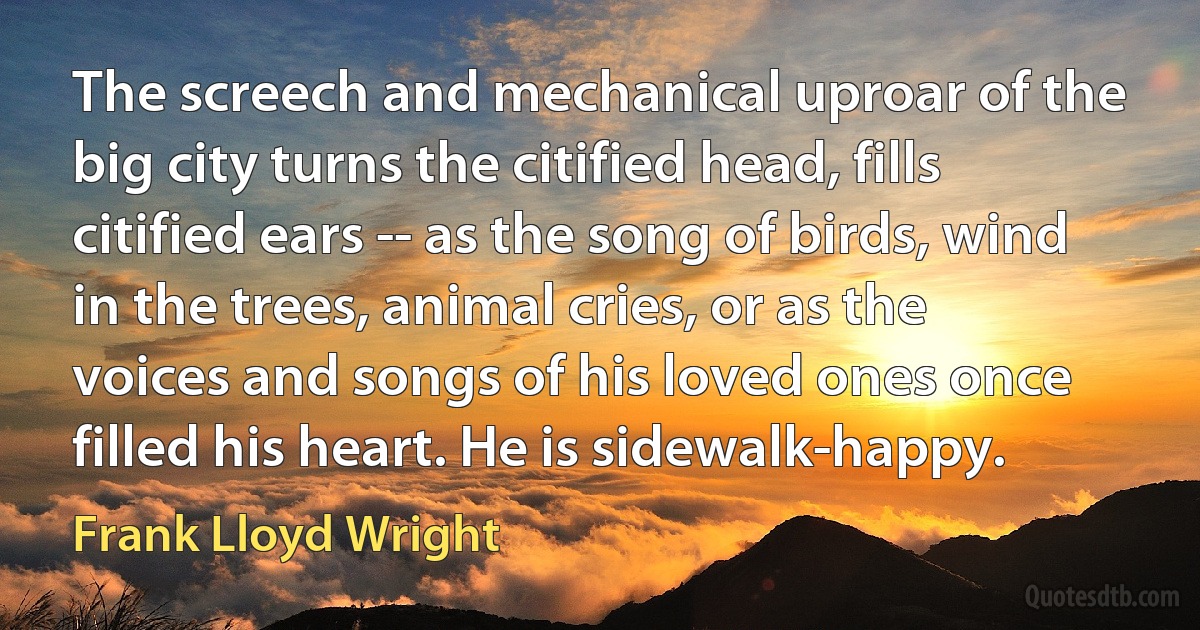 The screech and mechanical uproar of the big city turns the citified head, fills citified ears -- as the song of birds, wind in the trees, animal cries, or as the voices and songs of his loved ones once filled his heart. He is sidewalk-happy. (Frank Lloyd Wright)