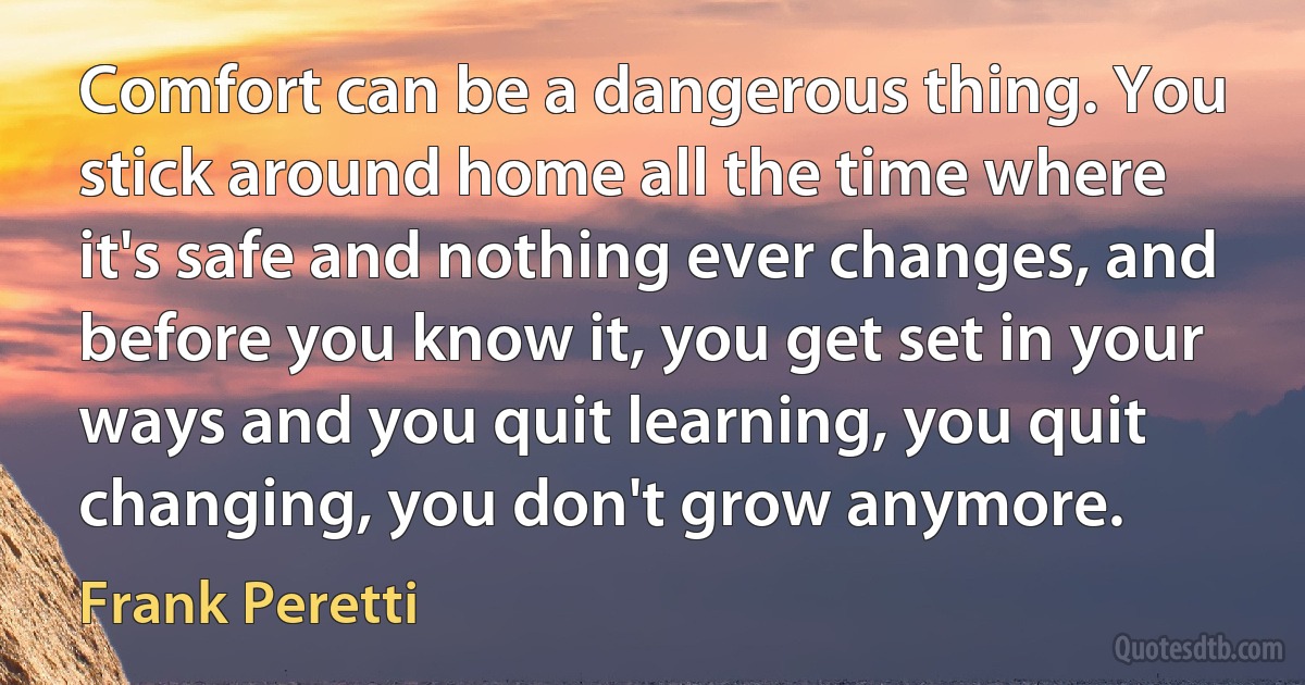 Comfort can be a dangerous thing. You stick around home all the time where it's safe and nothing ever changes, and before you know it, you get set in your ways and you quit learning, you quit changing, you don't grow anymore. (Frank Peretti)