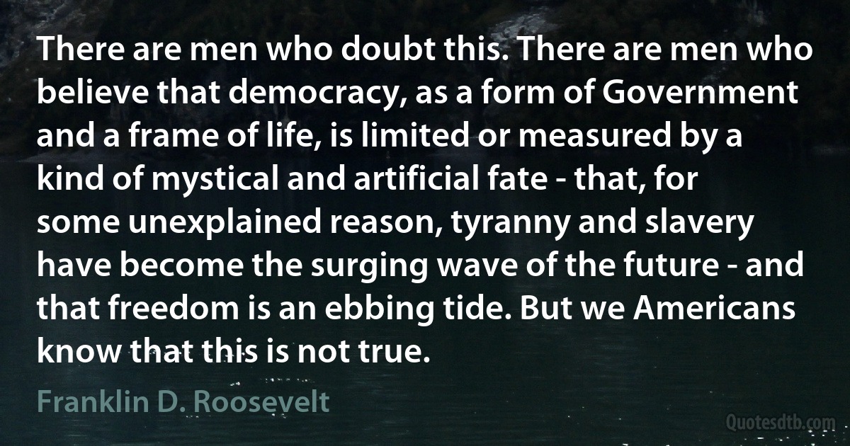 There are men who doubt this. There are men who believe that democracy, as a form of Government and a frame of life, is limited or measured by a kind of mystical and artificial fate - that, for some unexplained reason, tyranny and slavery have become the surging wave of the future - and that freedom is an ebbing tide. But we Americans know that this is not true. (Franklin D. Roosevelt)