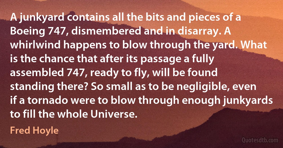 A junkyard contains all the bits and pieces of a Boeing 747, dismembered and in disarray. A whirlwind happens to blow through the yard. What is the chance that after its passage a fully assembled 747, ready to fly, will be found standing there? So small as to be negligible, even if a tornado were to blow through enough junkyards to fill the whole Universe. (Fred Hoyle)