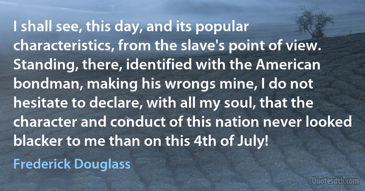 I shall see, this day, and its popular characteristics, from the slave's point of view. Standing, there, identified with the American bondman, making his wrongs mine, I do not hesitate to declare, with all my soul, that the character and conduct of this nation never looked blacker to me than on this 4th of July! (Frederick Douglass)