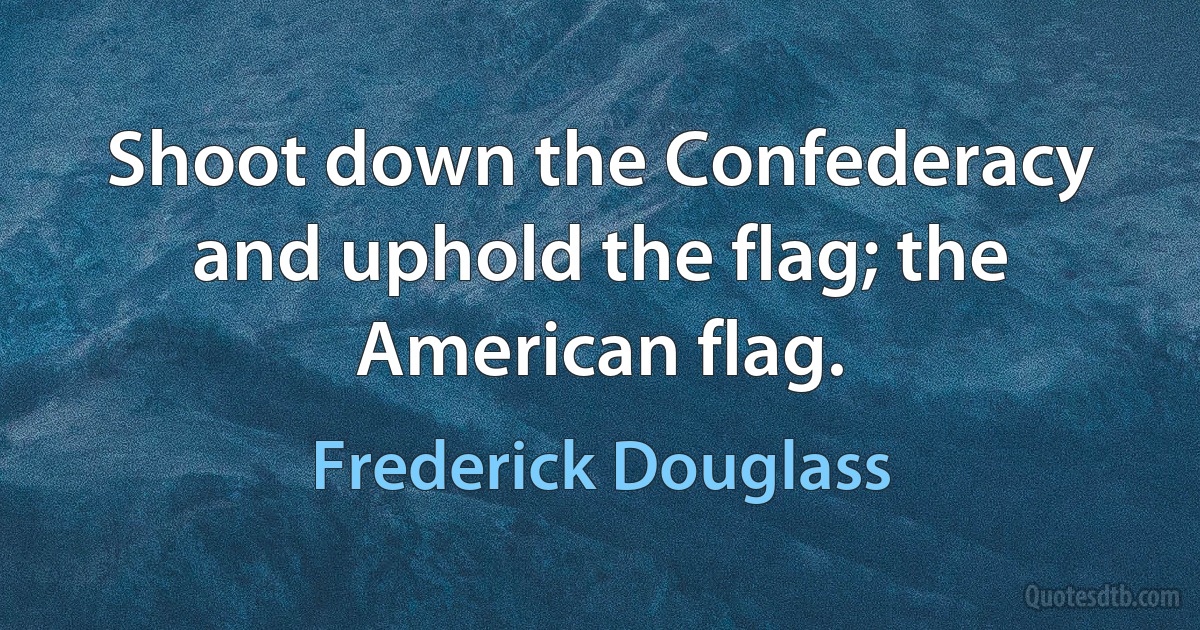 Shoot down the Confederacy and uphold the flag; the American flag. (Frederick Douglass)