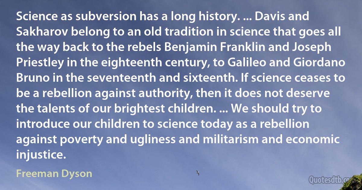 Science as subversion has a long history. ... Davis and Sakharov belong to an old tradition in science that goes all the way back to the rebels Benjamin Franklin and Joseph Priestley in the eighteenth century, to Galileo and Giordano Bruno in the seventeenth and sixteenth. If science ceases to be a rebellion against authority, then it does not deserve the talents of our brightest children. ... We should try to introduce our children to science today as a rebellion against poverty and ugliness and militarism and economic injustice. (Freeman Dyson)