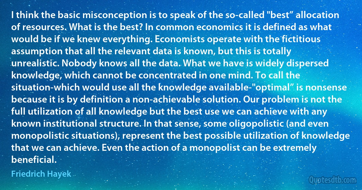 I think the basic misconception is to speak of the so-called "best” allocation of resources. What is the best? In common economics it is defined as what would be if we knew everything. Economists operate with the fictitious assumption that all the relevant data is known, but this is totally unrealistic. Nobody knows all the data. What we have is widely dispersed knowledge, which cannot be concentrated in one mind. To call the situation-which would use all the knowledge available-"optimal” is nonsense because it is by definition a non-achievable solution. Our problem is not the full utilization of all knowledge but the best use we can achieve with any known institutional structure. In that sense, some oligopolistic (and even monopolistic situations), represent the best possible utilization of knowledge that we can achieve. Even the action of a monopolist can be extremely beneficial. (Friedrich Hayek)