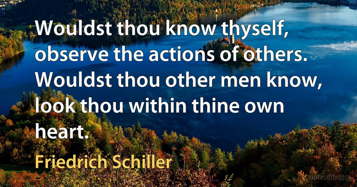 Wouldst thou know thyself, observe the actions of others.
Wouldst thou other men know, look thou within thine own heart. (Friedrich Schiller)