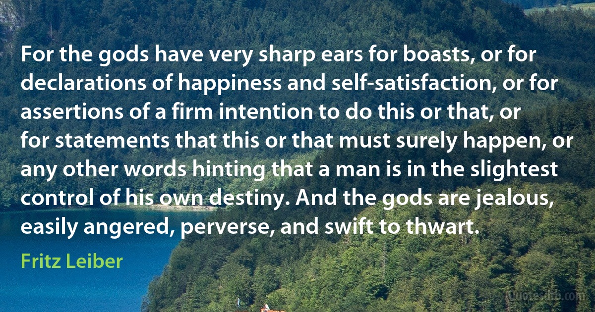 For the gods have very sharp ears for boasts, or for declarations of happiness and self-satisfaction, or for assertions of a firm intention to do this or that, or for statements that this or that must surely happen, or any other words hinting that a man is in the slightest control of his own destiny. And the gods are jealous, easily angered, perverse, and swift to thwart. (Fritz Leiber)