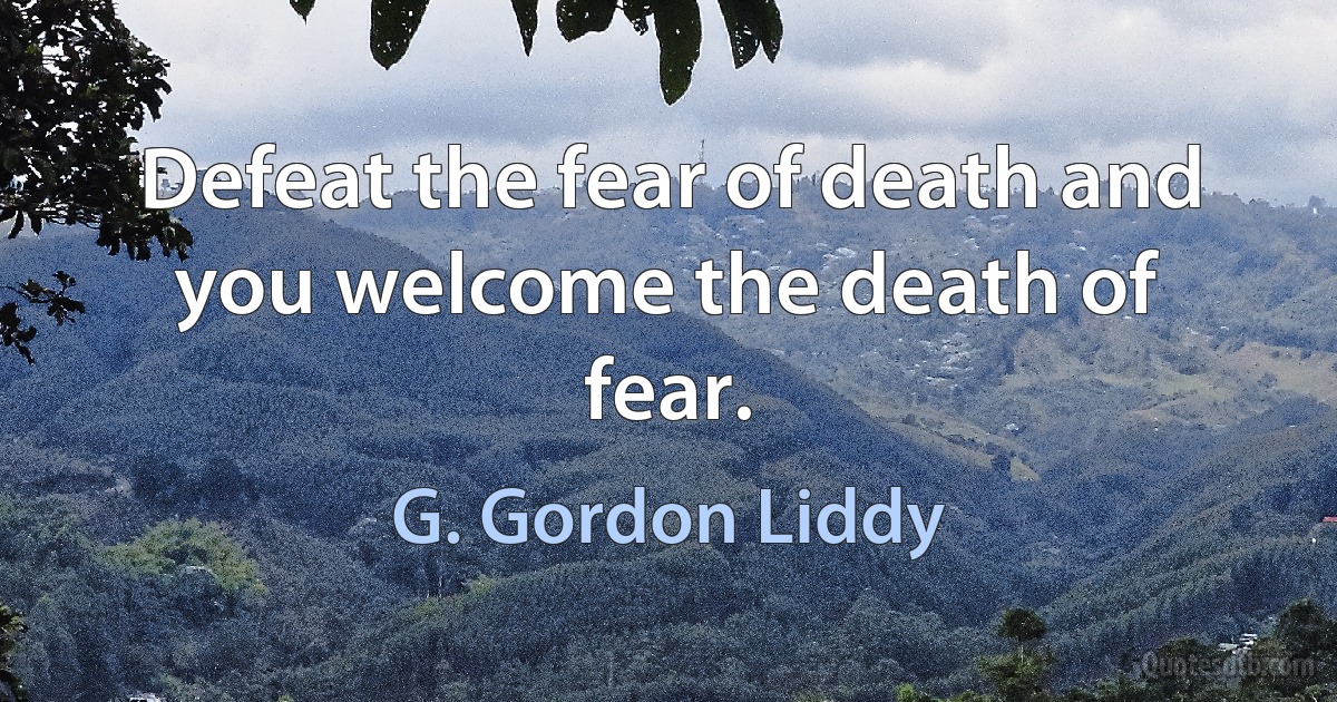 Defeat the fear of death and you welcome the death of fear. (G. Gordon Liddy)