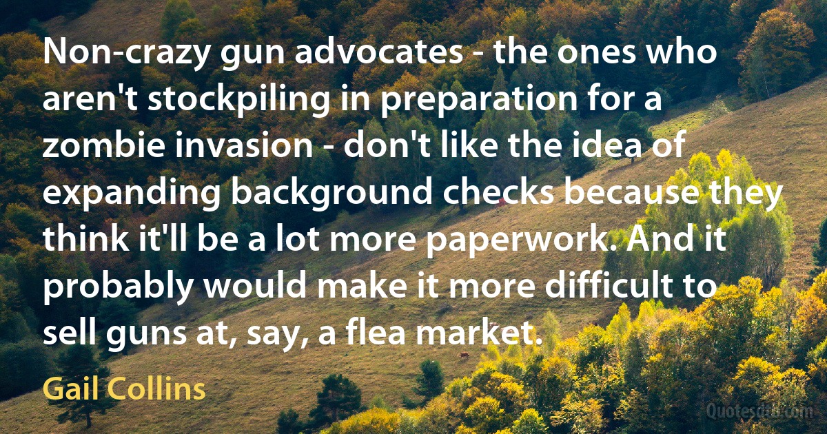 Non-crazy gun advocates - the ones who aren't stockpiling in preparation for a zombie invasion - don't like the idea of expanding background checks because they think it'll be a lot more paperwork. And it probably would make it more difficult to sell guns at, say, a flea market. (Gail Collins)