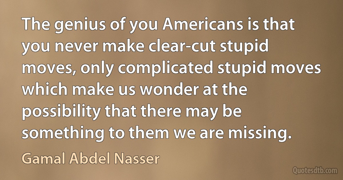 The genius of you Americans is that you never make clear-cut stupid moves, only complicated stupid moves which make us wonder at the possibility that there may be something to them we are missing. (Gamal Abdel Nasser)