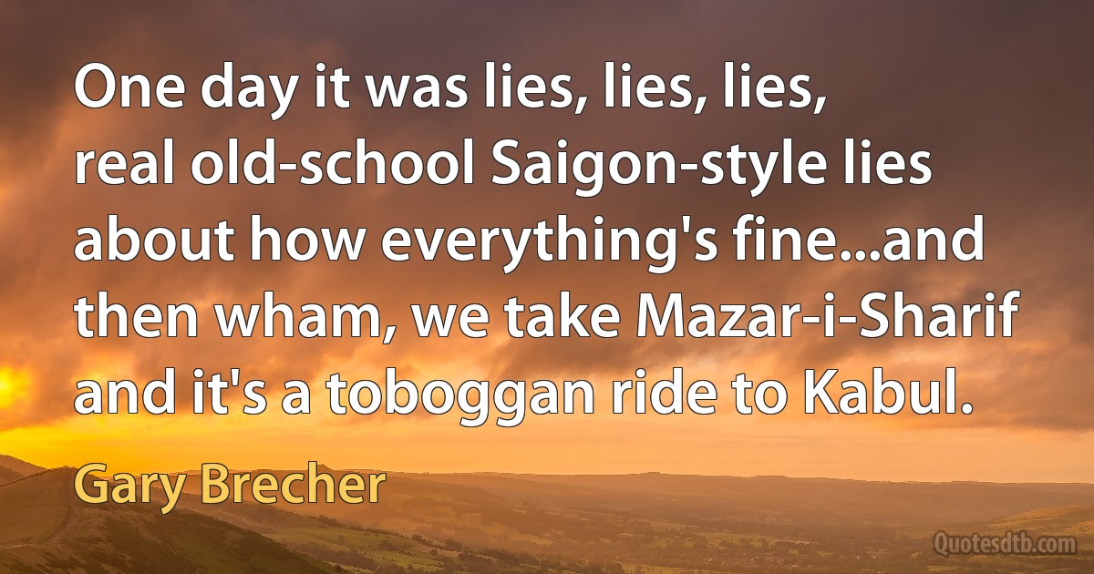 One day it was lies, lies, lies, real old-school Saigon-style lies about how everything's fine...and then wham, we take Mazar-i-Sharif and it's a toboggan ride to Kabul. (Gary Brecher)