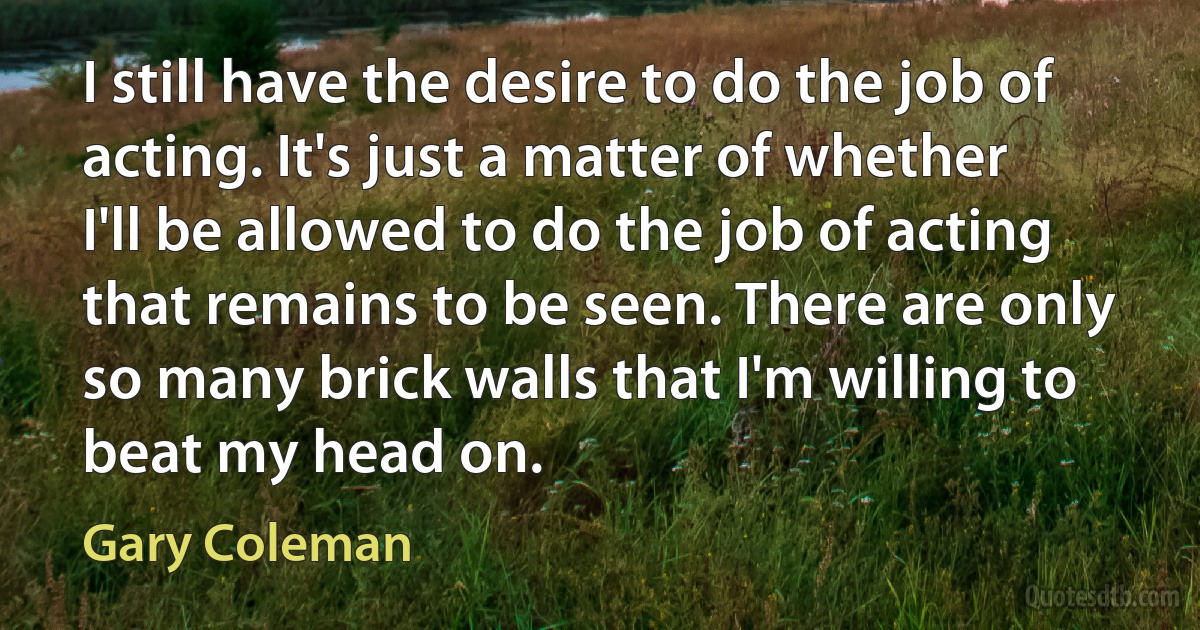 I still have the desire to do the job of acting. It's just a matter of whether I'll be allowed to do the job of acting that remains to be seen. There are only so many brick walls that I'm willing to beat my head on. (Gary Coleman)