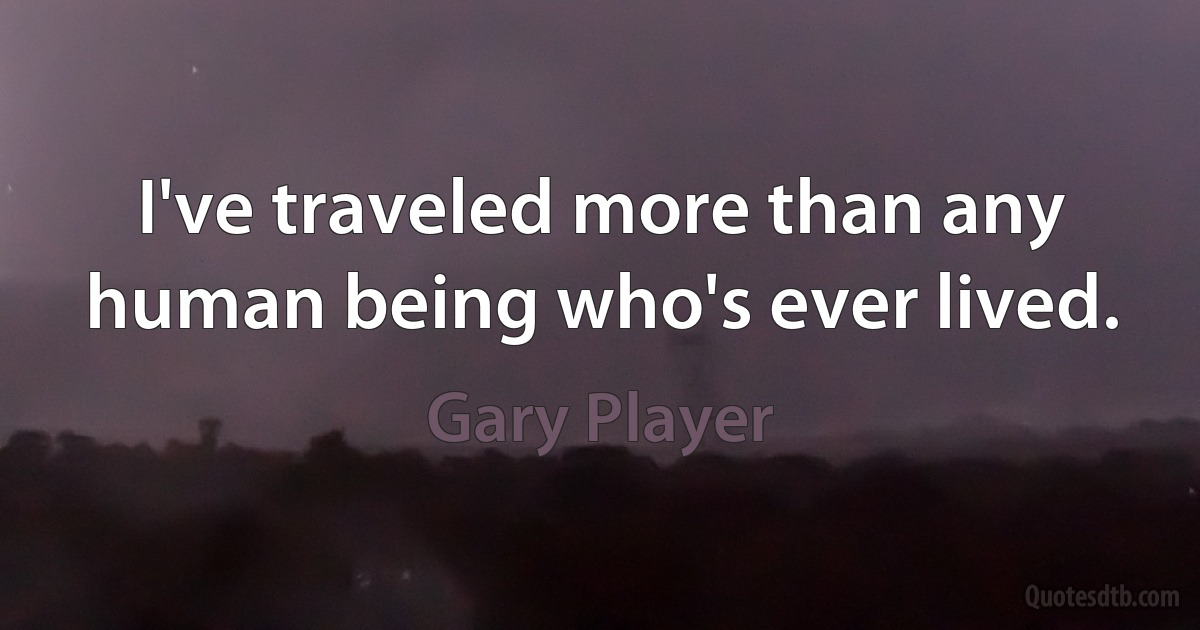 I've traveled more than any human being who's ever lived. (Gary Player)