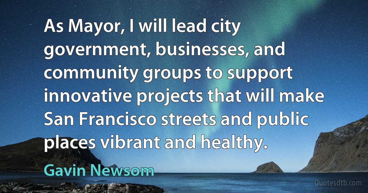 As Mayor, I will lead city government, businesses, and community groups to support innovative projects that will make San Francisco streets and public places vibrant and healthy. (Gavin Newsom)