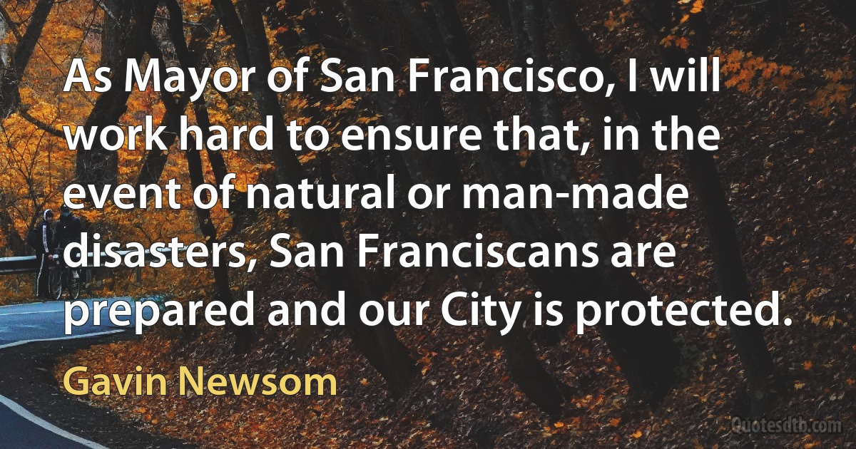 As Mayor of San Francisco, I will work hard to ensure that, in the event of natural or man-made disasters, San Franciscans are prepared and our City is protected. (Gavin Newsom)