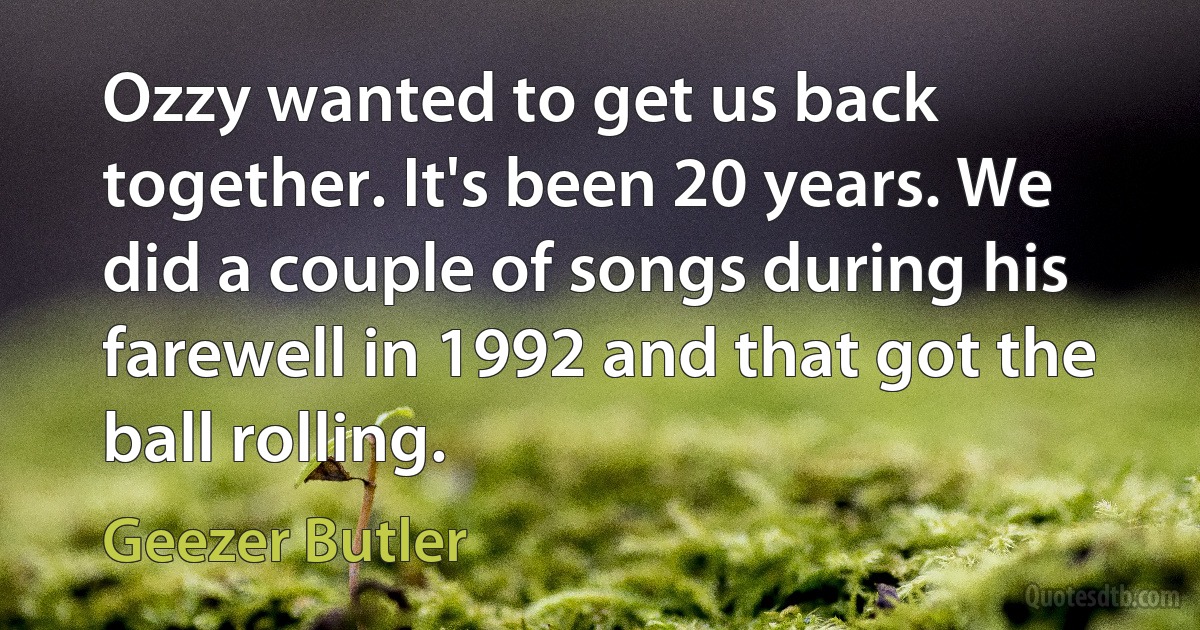 Ozzy wanted to get us back together. It's been 20 years. We did a couple of songs during his farewell in 1992 and that got the ball rolling. (Geezer Butler)