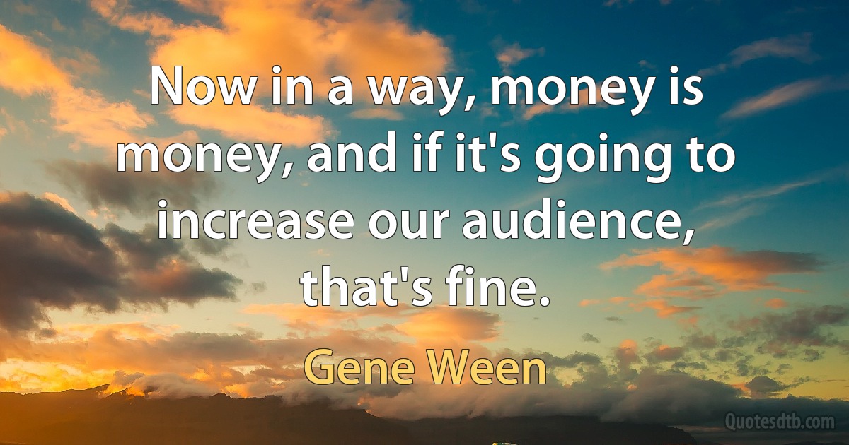 Now in a way, money is money, and if it's going to increase our audience, that's fine. (Gene Ween)