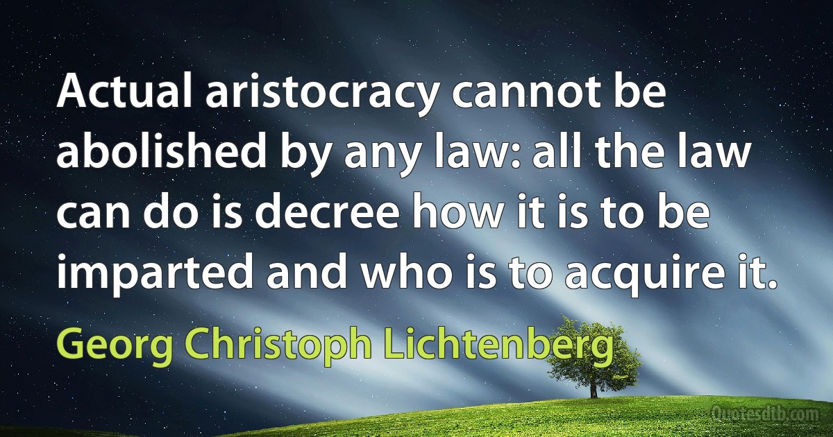 Actual aristocracy cannot be abolished by any law: all the law can do is decree how it is to be imparted and who is to acquire it. (Georg Christoph Lichtenberg)