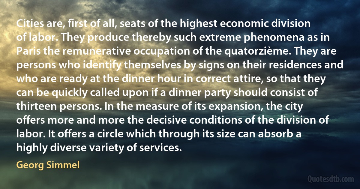 Cities are, first of all, seats of the highest economic division of labor. They produce thereby such extreme phenomena as in Paris the remunerative occupation of the quatorzième. They are persons who identify themselves by signs on their residences and who are ready at the dinner hour in correct attire, so that they can be quickly called upon if a dinner party should consist of thirteen persons. In the measure of its expansion, the city offers more and more the decisive conditions of the division of labor. It offers a circle which through its size can absorb a highly diverse variety of services. (Georg Simmel)