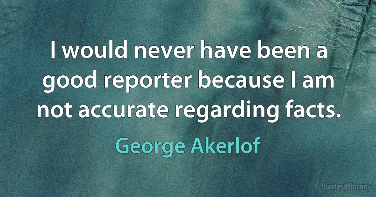 I would never have been a good reporter because I am not accurate regarding facts. (George Akerlof)