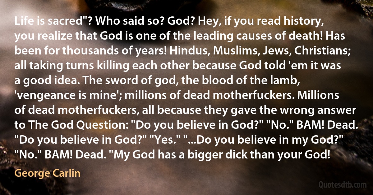 Life is sacred"? Who said so? God? Hey, if you read history, you realize that God is one of the leading causes of death! Has been for thousands of years! Hindus, Muslims, Jews, Christians; all taking turns killing each other because God told 'em it was a good idea. The sword of god, the blood of the lamb, 'vengeance is mine'; millions of dead motherfuckers. Millions of dead motherfuckers, all because they gave the wrong answer to The God Question: "Do you believe in God?" "No." BAM! Dead. "Do you believe in God?" "Yes." "...Do you believe in my God?" "No." BAM! Dead. "My God has a bigger dick than your God! (George Carlin)