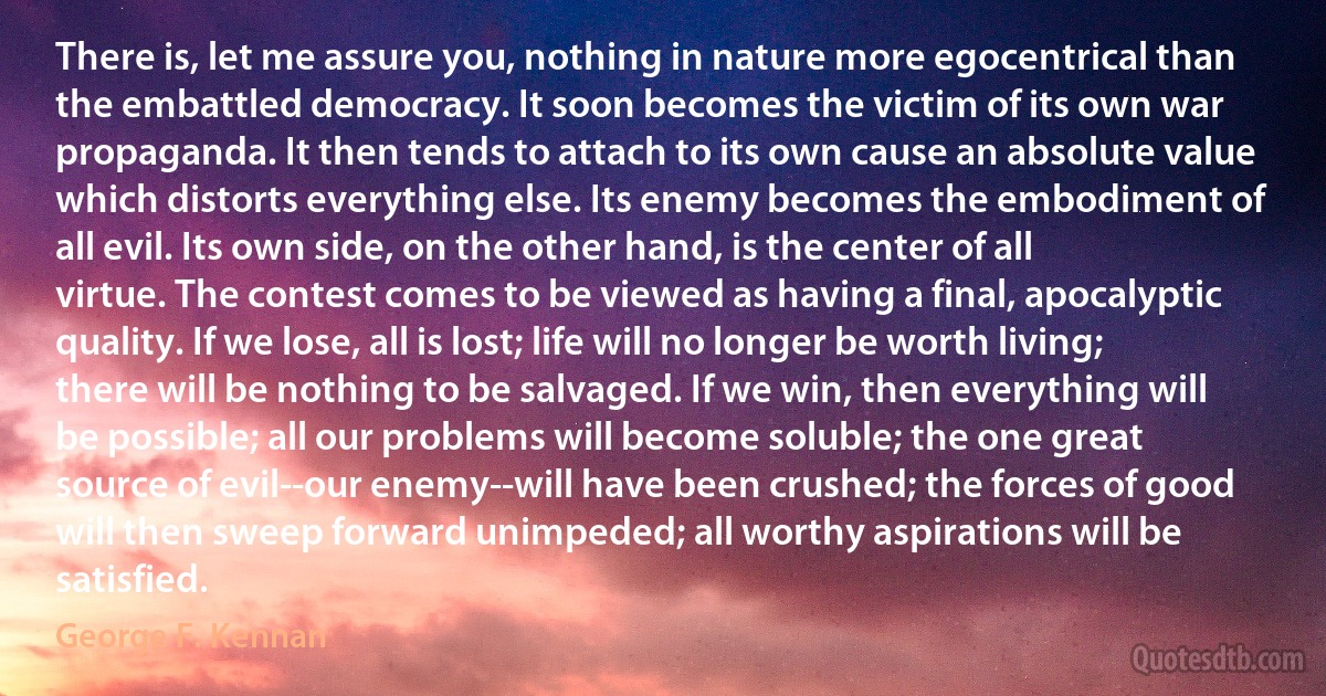 There is, let me assure you, nothing in nature more egocentrical than the embattled democracy. It soon becomes the victim of its own war propaganda. It then tends to attach to its own cause an absolute value which distorts everything else. Its enemy becomes the embodiment of all evil. Its own side, on the other hand, is the center of all virtue. The contest comes to be viewed as having a final, apocalyptic quality. If we lose, all is lost; life will no longer be worth living; there will be nothing to be salvaged. If we win, then everything will be possible; all our problems will become soluble; the one great source of evil--our enemy--will have been crushed; the forces of good will then sweep forward unimpeded; all worthy aspirations will be satisfied. (George F. Kennan)