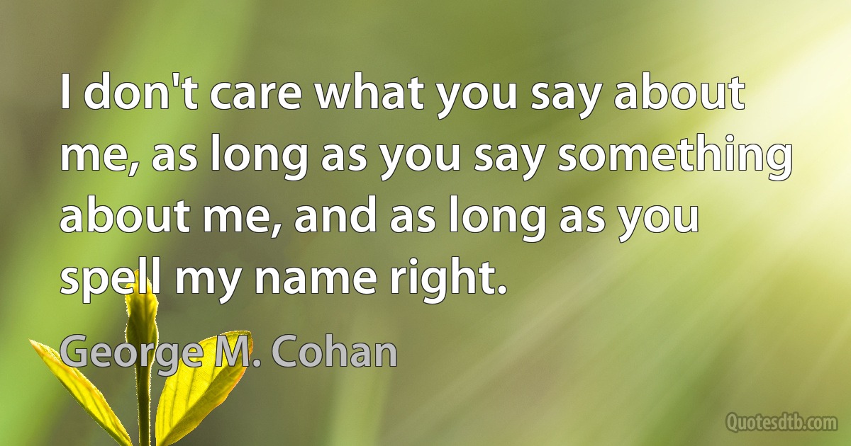 I don't care what you say about me, as long as you say something about me, and as long as you spell my name right. (George M. Cohan)