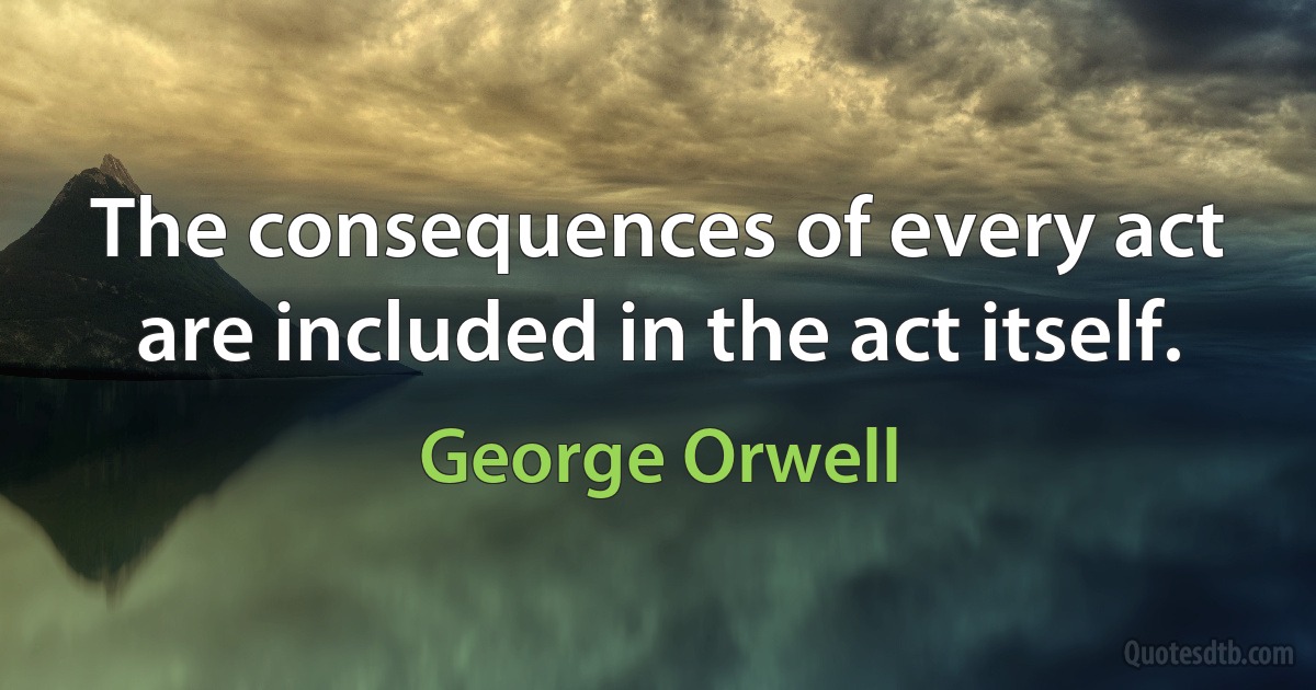 The consequences of every act are included in the act itself. (George Orwell)