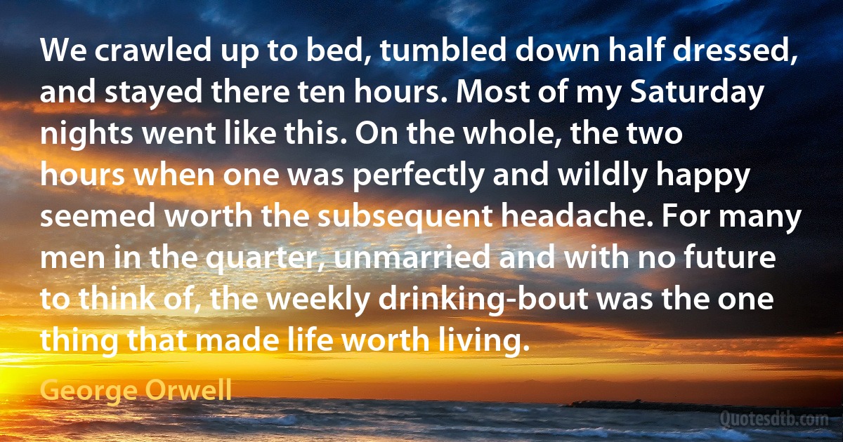 We crawled up to bed, tumbled down half dressed, and stayed there ten hours. Most of my Saturday nights went like this. On the whole, the two hours when one was perfectly and wildly happy seemed worth the subsequent headache. For many men in the quarter, unmarried and with no future to think of, the weekly drinking-bout was the one thing that made life worth living. (George Orwell)