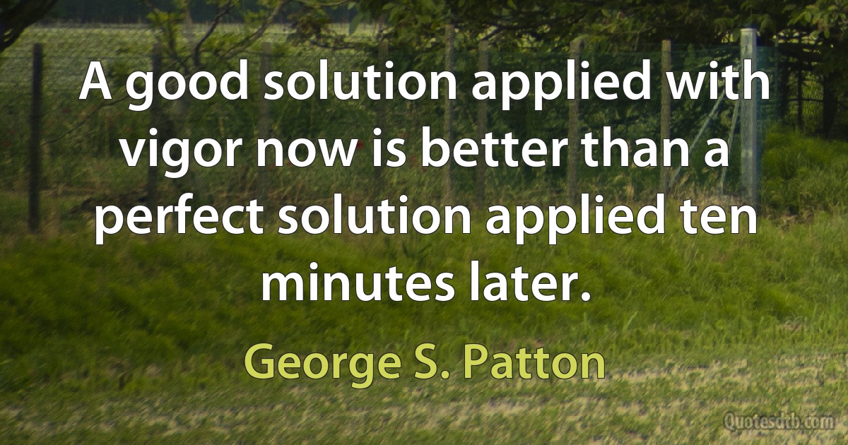 A good solution applied with vigor now is better than a perfect solution applied ten minutes later. (George S. Patton)