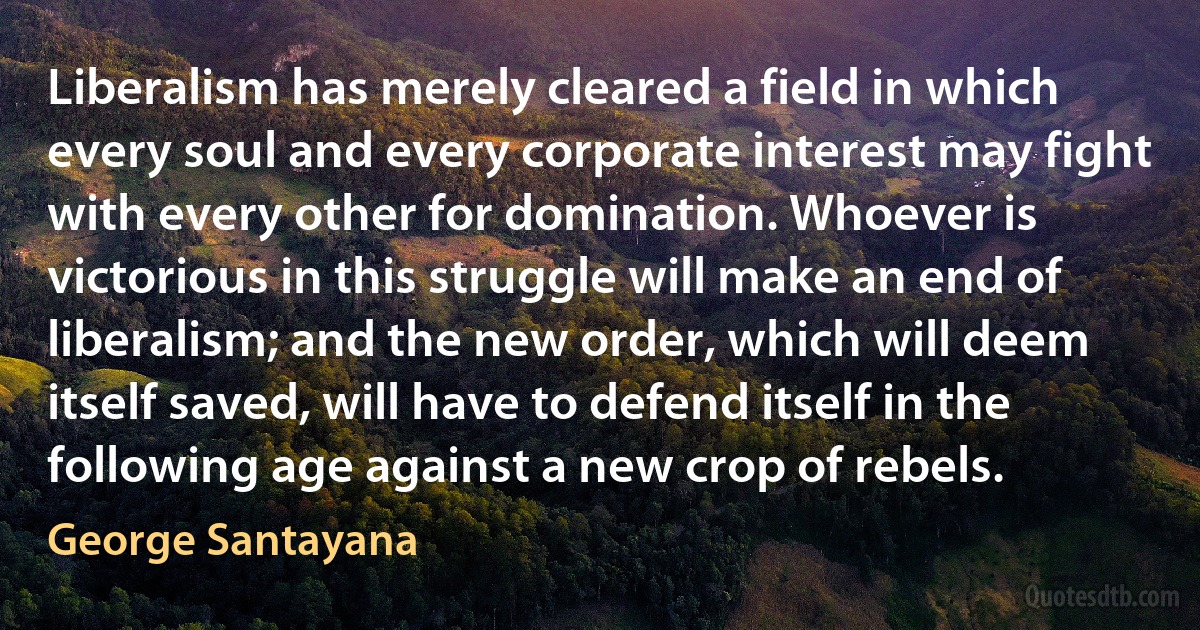 Liberalism has merely cleared a field in which every soul and every corporate interest may fight with every other for domination. Whoever is victorious in this struggle will make an end of liberalism; and the new order, which will deem itself saved, will have to defend itself in the following age against a new crop of rebels. (George Santayana)