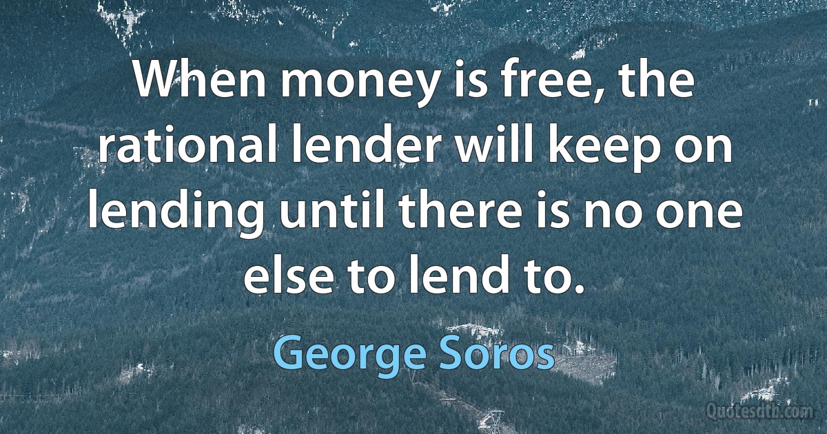 When money is free, the rational lender will keep on lending until there is no one else to lend to. (George Soros)