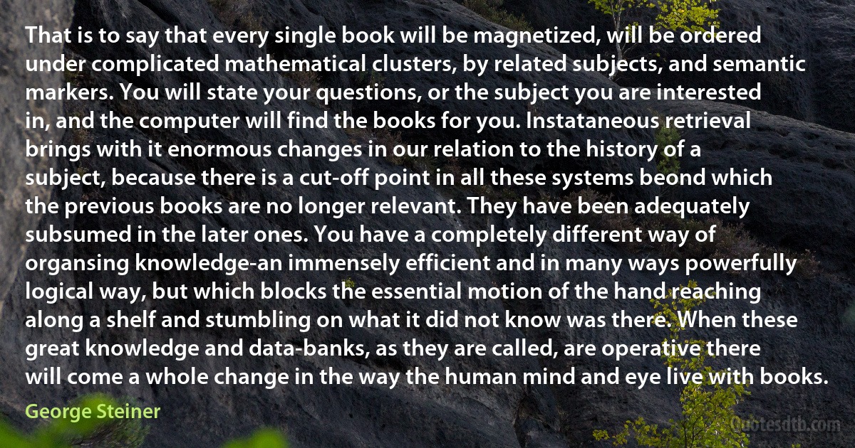 That is to say that every single book will be magnetized, will be ordered under complicated mathematical clusters, by related subjects, and semantic markers. You will state your questions, or the subject you are interested in, and the computer will find the books for you. Instataneous retrieval brings with it enormous changes in our relation to the history of a subject, because there is a cut-off point in all these systems beond which the previous books are no longer relevant. They have been adequately subsumed in the later ones. You have a completely different way of organsing knowledge-an immensely efficient and in many ways powerfully logical way, but which blocks the essential motion of the hand reaching along a shelf and stumbling on what it did not know was there. When these great knowledge and data-banks, as they are called, are operative there will come a whole change in the way the human mind and eye live with books. (George Steiner)