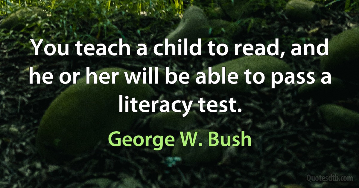 You teach a child to read, and he or her will be able to pass a literacy test. (George W. Bush)