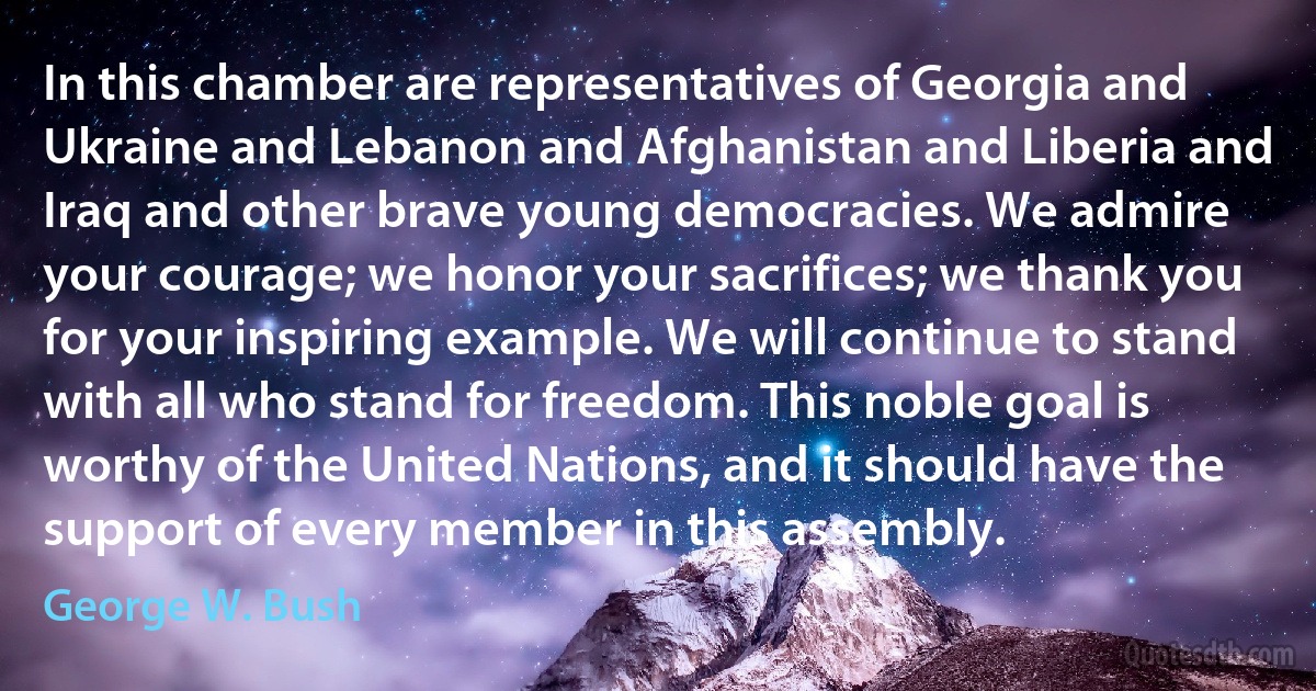 In this chamber are representatives of Georgia and Ukraine and Lebanon and Afghanistan and Liberia and Iraq and other brave young democracies. We admire your courage; we honor your sacrifices; we thank you for your inspiring example. We will continue to stand with all who stand for freedom. This noble goal is worthy of the United Nations, and it should have the support of every member in this assembly. (George W. Bush)