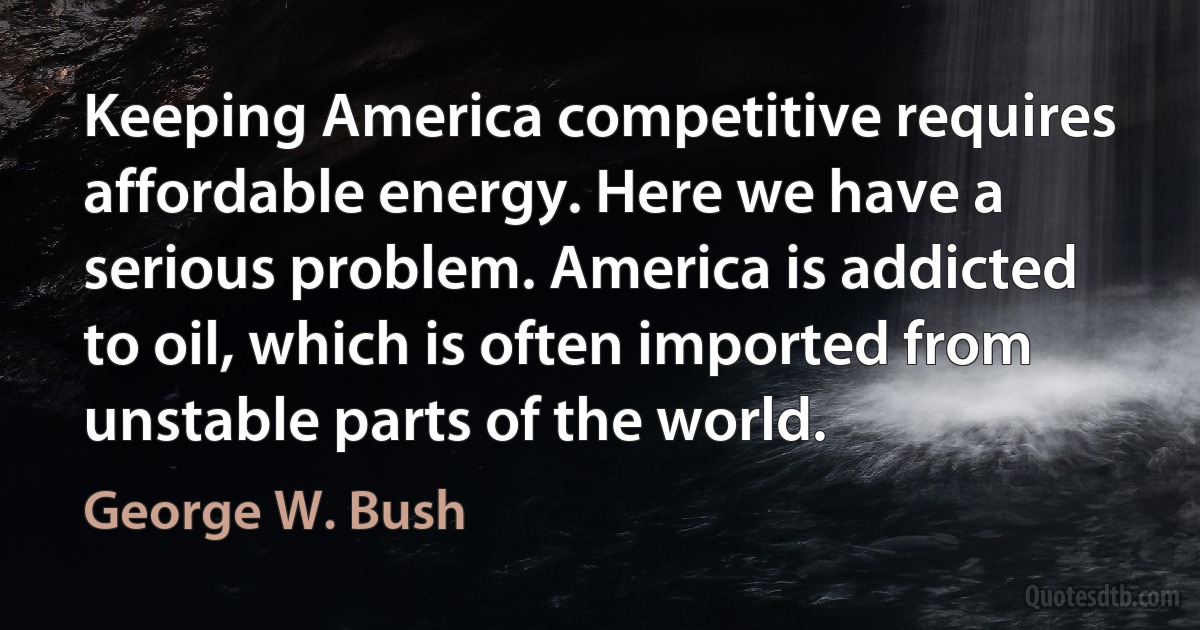 Keeping America competitive requires affordable energy. Here we have a serious problem. America is addicted to oil, which is often imported from unstable parts of the world. (George W. Bush)