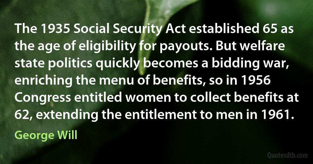 The 1935 Social Security Act established 65 as the age of eligibility for payouts. But welfare state politics quickly becomes a bidding war, enriching the menu of benefits, so in 1956 Congress entitled women to collect benefits at 62, extending the entitlement to men in 1961. (George Will)