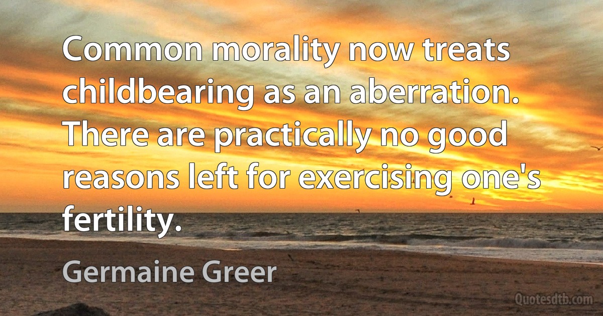 Common morality now treats childbearing as an aberration. There are practically no good reasons left for exercising one's fertility. (Germaine Greer)