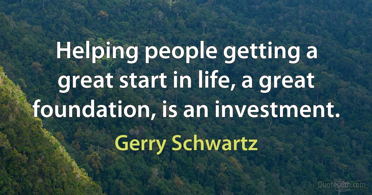 Helping people getting a great start in life, a great foundation, is an investment. (Gerry Schwartz)