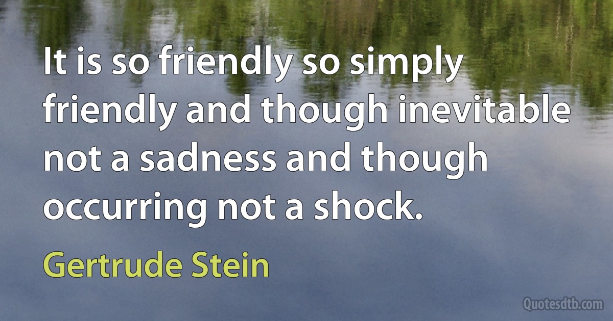 It is so friendly so simply friendly and though inevitable not a sadness and though occurring not a shock. (Gertrude Stein)