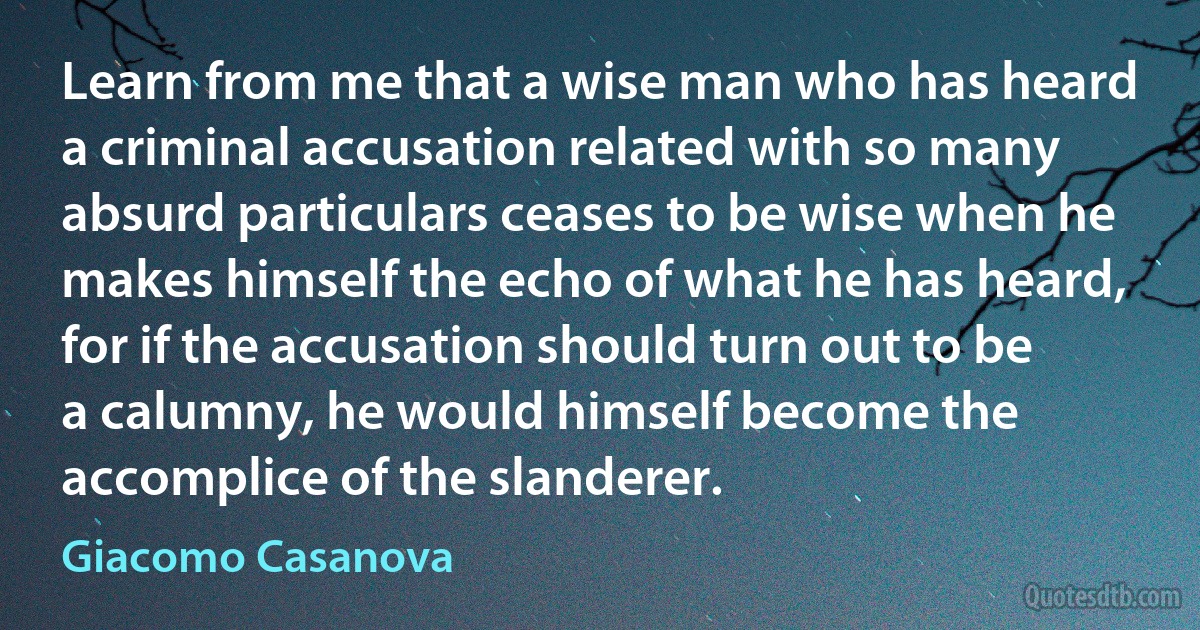 Learn from me that a wise man who has heard a criminal accusation related with so many absurd particulars ceases to be wise when he makes himself the echo of what he has heard, for if the accusation should turn out to be a calumny, he would himself become the accomplice of the slanderer. (Giacomo Casanova)