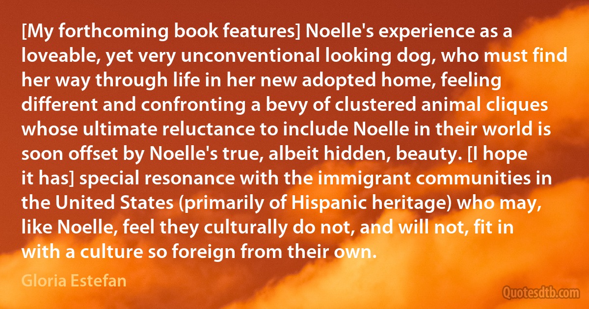 [My forthcoming book features] Noelle's experience as a loveable, yet very unconventional looking dog, who must find her way through life in her new adopted home, feeling different and confronting a bevy of clustered animal cliques whose ultimate reluctance to include Noelle in their world is soon offset by Noelle's true, albeit hidden, beauty. [I hope it has] special resonance with the immigrant communities in the United States (primarily of Hispanic heritage) who may, like Noelle, feel they culturally do not, and will not, fit in with a culture so foreign from their own. (Gloria Estefan)