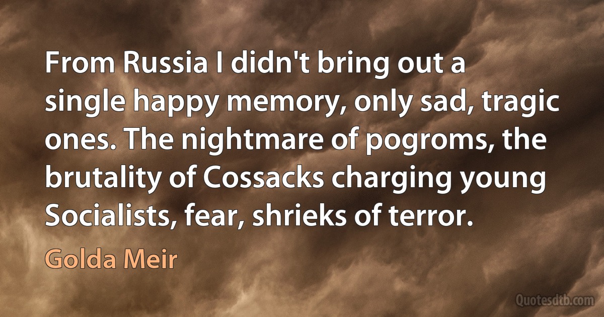 From Russia I didn't bring out a single happy memory, only sad, tragic ones. The nightmare of pogroms, the brutality of Cossacks charging young Socialists, fear, shrieks of terror. (Golda Meir)