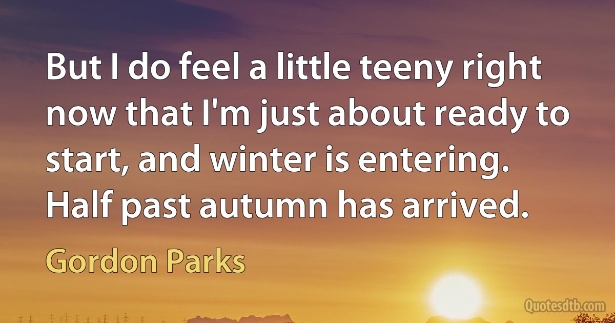 But I do feel a little teeny right now that I'm just about ready to start, and winter is entering. Half past autumn has arrived. (Gordon Parks)