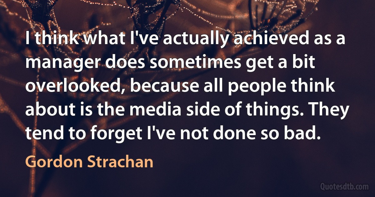 I think what I've actually achieved as a manager does sometimes get a bit overlooked, because all people think about is the media side of things. They tend to forget I've not done so bad. (Gordon Strachan)